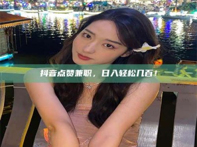 赤壁抖音点赞兼职，日入轻松几百！